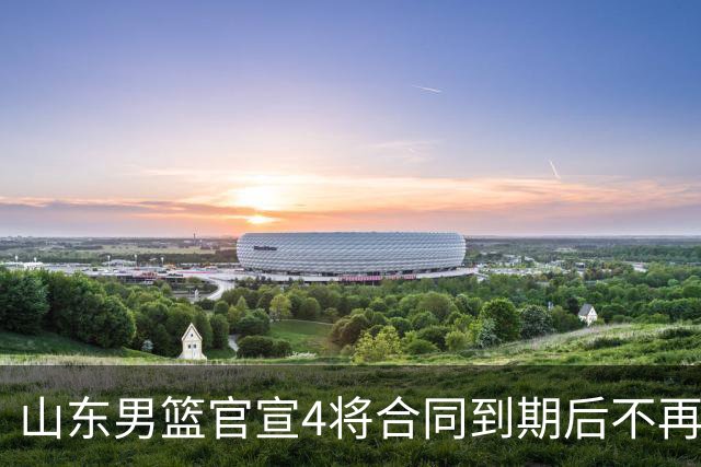 山东男篮官宣4将合同到期后不再续约：感恩相伴 逐梦前行